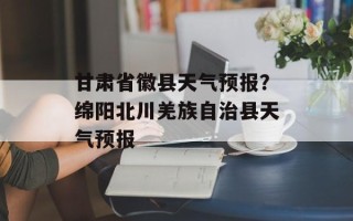 甘肃省徽县天气预报？绵阳北川羌族自治县天气预报