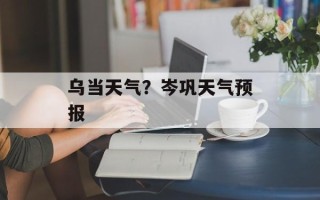 乌当天气？岑巩天气预报