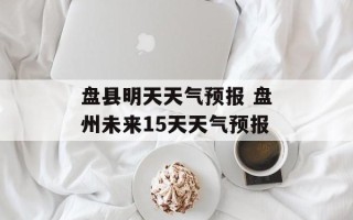 盘县明天天气预报 盘州未来15天天气预报