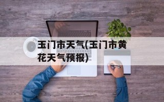 玉门市天气(玉门市黄花天气预报)