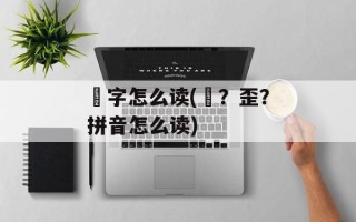 奀字怎么读(奀？歪？拼音怎么读)