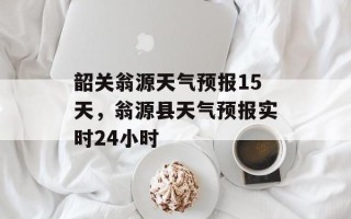 韶关翁源天气预报15天，翁源县天气预报实时24小时