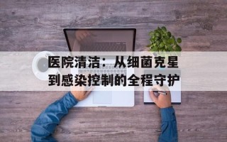 医院清洁：从细菌克星到感染控制的全程守护