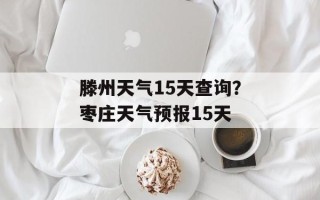 滕州天气15天查询？枣庄天气预报15天