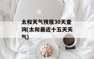 太和天气预报30天查询(太和最近十五天天气)