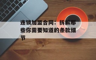 连锁加盟合同：拆解那些你需要知道的条款细节