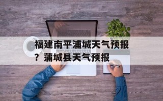 福建南平浦城天气预报？蒲城县天气预报