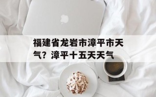福建省龙岩市漳平市天气？漳平十五天天气
