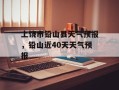 上饶市铅山县天气预报，铅山近40天天气预报