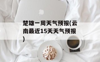 楚雄一周天气预报(云南最近15天天气预报)