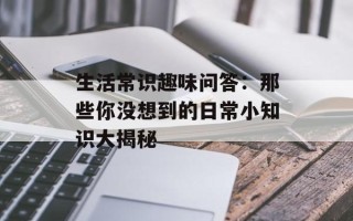 生活常识趣味问答：那些你没想到的日常小知识大揭秘