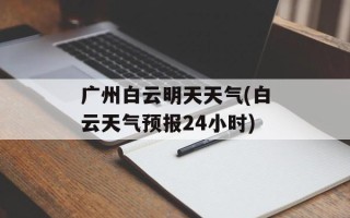 广州白云明天天气(白云天气预报24小时)
