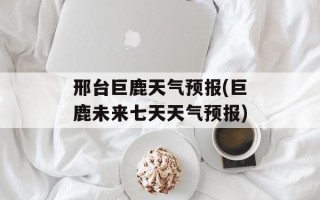 邢台巨鹿天气预报(巨鹿未来七天天气预报)
