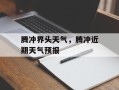 腾冲界头天气，腾冲近期天气预报