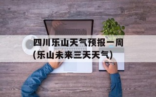 四川乐山天气预报一周(乐山未来三天天气)