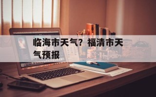 临海市天气？福清市天气预报