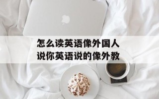 怎么读英语像外国人 说你英语说的像外教