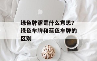 绿色牌照是什么意思？绿色车牌和蓝色车牌的区别