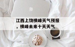 江西上饶横峰天气预报，横峰未来十天天气
