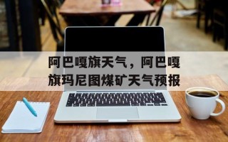 阿巴嘎旗天气，阿巴嘎旗玛尼图煤矿天气预报