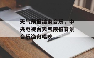 天气预报结束音乐，中央电视台天气预报背景音乐渔舟唱晚