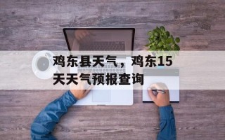 鸡东县天气，鸡东15天天气预报查询