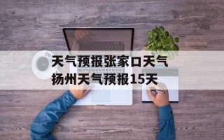 天气预报张家口天气 扬州天气预报15天
