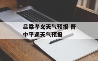 吕梁孝义天气预报 晋中平遥天气预报