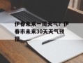 伊春未来一周天气？伊春市未来30天天气预报