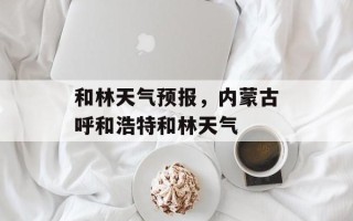 和林天气预报，内蒙古呼和浩特和林天气