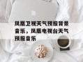 凤凰卫视天气预报背景音乐，凤凰电视台天气预报音乐