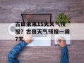 古田未来15天天气预报？古田天气预报一周7天
