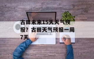古田未来15天天气预报？古田天气预报一周7天