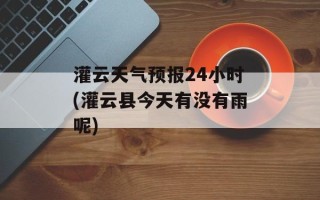 灌云天气预报24小时(灌云县今天有没有雨呢)