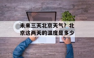 未来三天北京天气？北京这两天的温度是多少