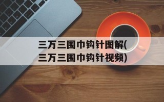 三万三围巾钩针图解(三万三围巾钩针视频)