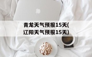 青龙天气预报15天(辽阳天气预报15天)