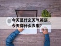 今天是什么天气英语，今天穿什么衣服？