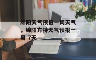 绵阳天气预报一周天气，绵阳方特天气预报一周 7天