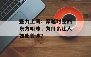 魅力上海：穿越时空的东方明珠，为什么让人如此着迷？