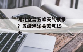 湖北宜昌五峰天气预报？五峰渔洋关天气15天