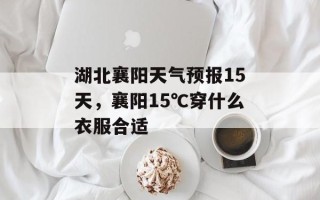 湖北襄阳天气预报15天，襄阳15℃穿什么衣服合适