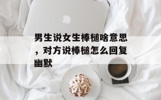 男生说女生棒槌啥意思，对方说棒槌怎么回复幽默