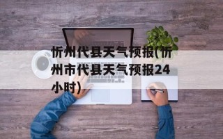 忻州代县天气预报(忻州市代县天气预报24小时)