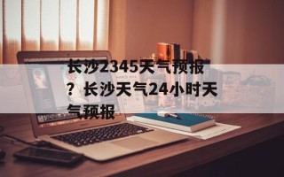 长沙2345天气预报？长沙天气24小时天气预报