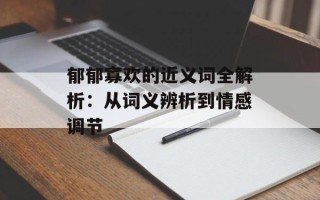郁郁寡欢的近义词全解析：从词义辨析到情感调节