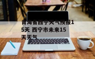 青海省西宁天气预报15天 西宁市未来15天天气