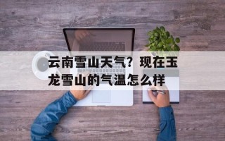 云南雪山天气？现在玉龙雪山的气温怎么样