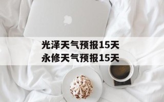 光泽天气预报15天 永修天气预报15天