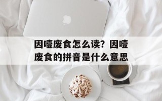 因噎废食怎么读？因噎废食的拼音是什么意思